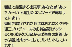 番組で心温まる出来事、あなたが「あったか～い」と感じたエピソードを募集しています。
番組で紹介された方にはもれなくグッチ裕三プロデュースのお弁当箱「メッシー　ランチボックス」＆かっぱ巻きのお箸「かっぱ箸」をセットにしてプレゼントしています！