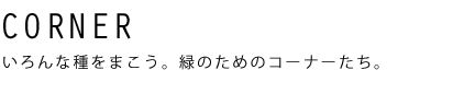 CORNER いろんな種をまこう。緑のためのコーナーたち。